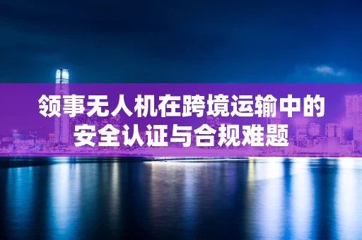 领事无人机在跨境运输中的安全认证与合规难题