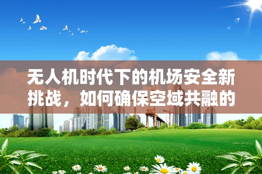 无人机时代下的机场安全新挑战，如何确保空域共融的和谐？
