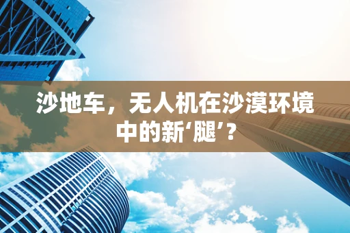 沙地车，无人机在沙漠环境中的新‘腿’？