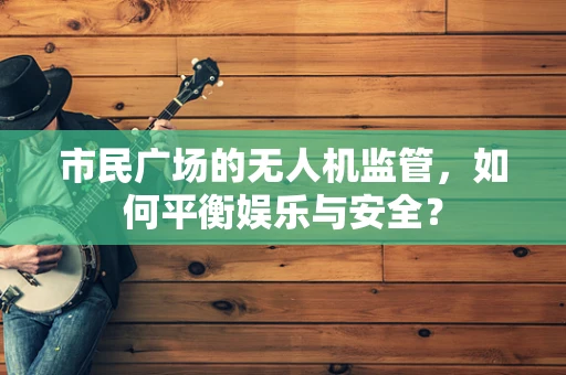 市民广场的无人机监管，如何平衡娱乐与安全？