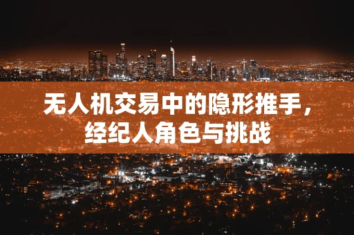 无人机交易中的隐形推手，经纪人角色与挑战