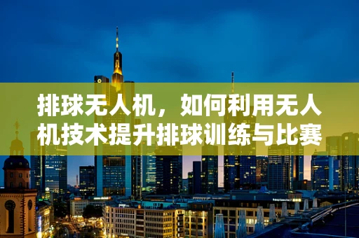 排球无人机，如何利用无人机技术提升排球训练与比赛的效率？