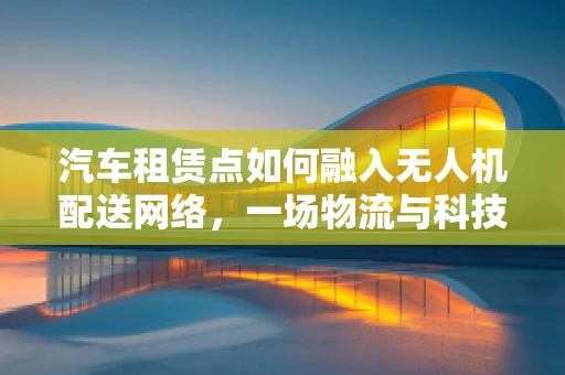 汽车租赁点如何融入无人机配送网络，一场物流与科技的融合实验？