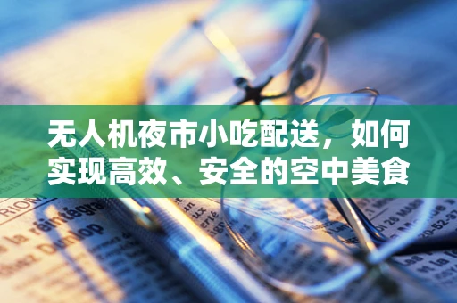 无人机夜市小吃配送，如何实现高效、安全的空中美食传递？
