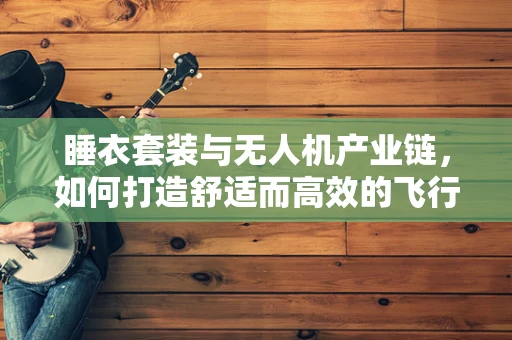 睡衣套装与无人机产业链，如何打造舒适而高效的飞行团队？