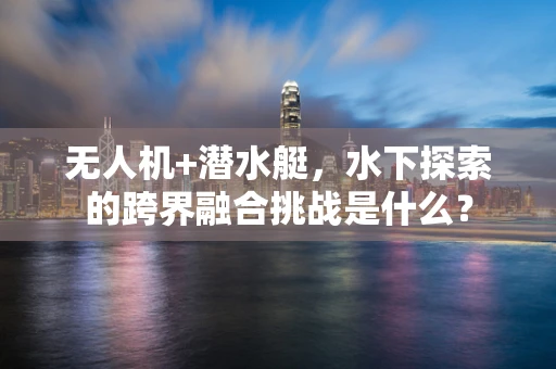 无人机+潜水艇，水下探索的跨界融合挑战是什么？