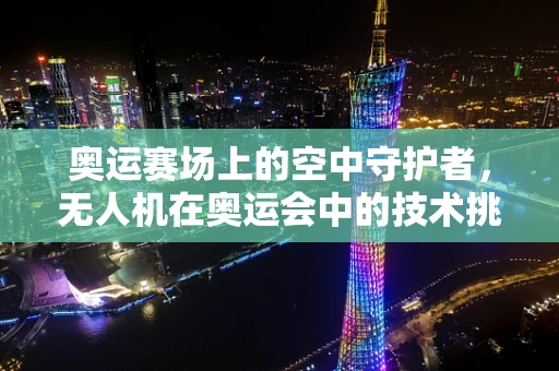 奥运赛场上的空中守护者，无人机在奥运会中的技术挑战与安全保障