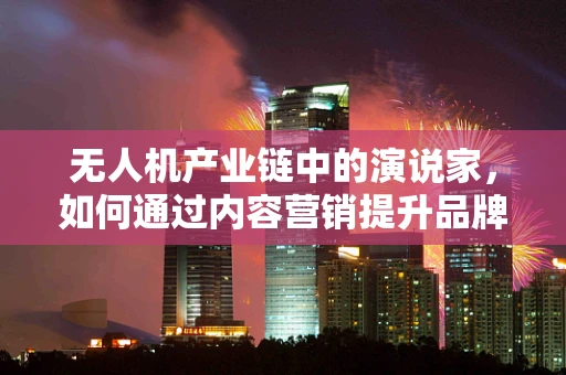 无人机产业链中的演说家，如何通过内容营销提升品牌影响力？