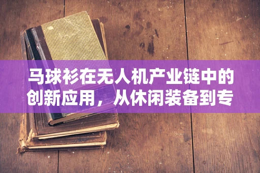 马球衫在无人机产业链中的创新应用，从休闲装备到专业防护的跨界探索