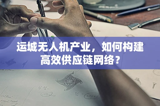 运城无人机产业，如何构建高效供应链网络？