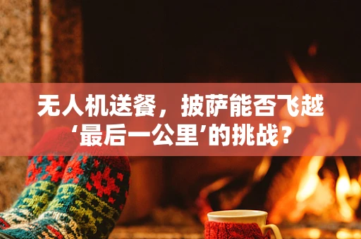 无人机送餐，披萨能否飞越‘最后一公里’的挑战？