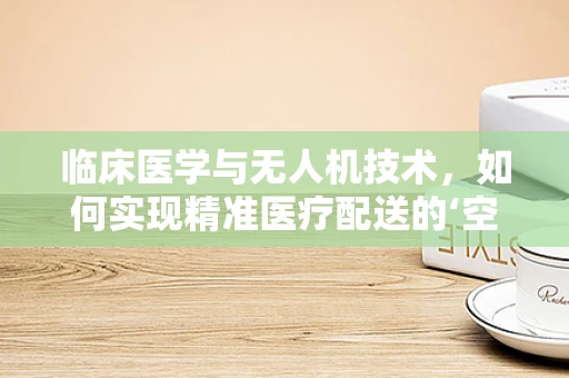 临床医学与无人机技术，如何实现精准医疗配送的‘空中桥梁’？
