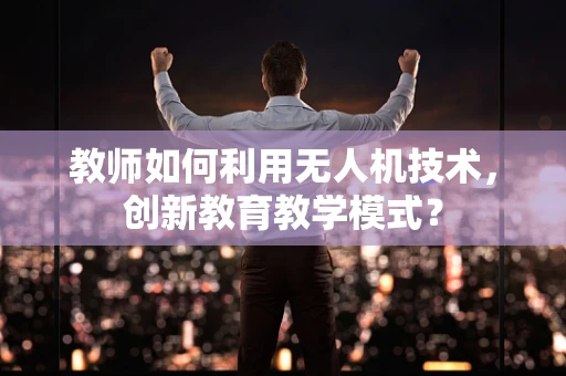 教师如何利用无人机技术，创新教育教学模式？