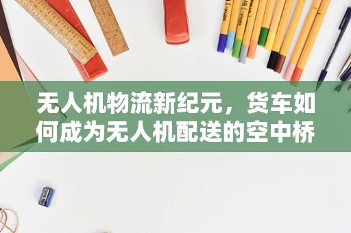 无人机物流新纪元，货车如何成为无人机配送的空中桥梁？
