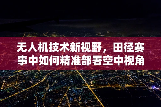 无人机技术新视野，田径赛事中如何精准部署空中视角？