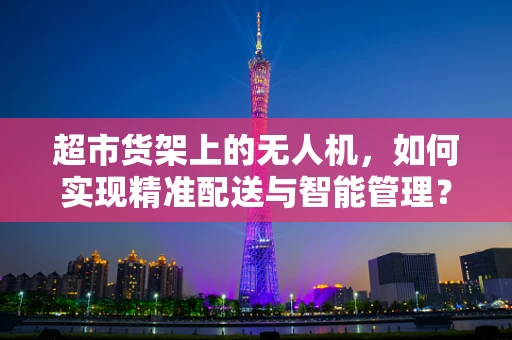 超市货架上的无人机，如何实现精准配送与智能管理？
