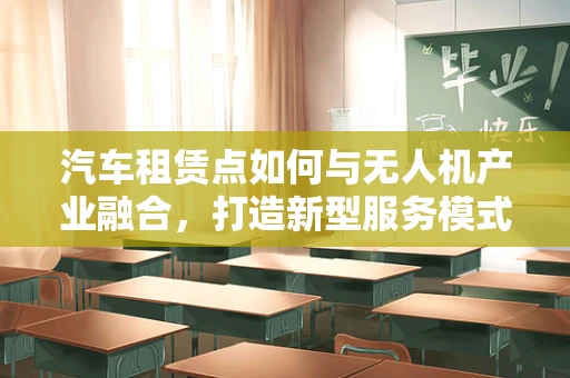 汽车租赁点如何与无人机产业融合，打造新型服务模式？