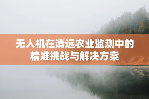 无人机在清远农业监测中的精准挑战与解决方案