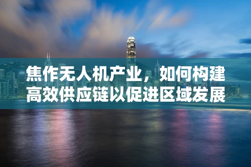 焦作无人机产业，如何构建高效供应链以促进区域发展？