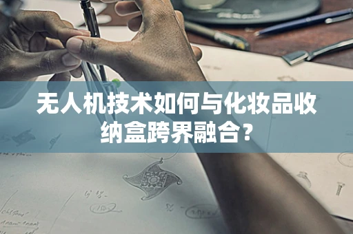 无人机技术如何与化妆品收纳盒跨界融合？