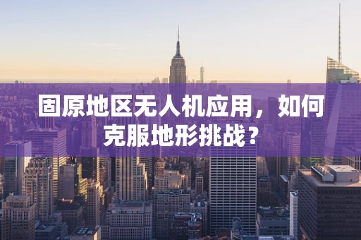 固原地区无人机应用，如何克服地形挑战？