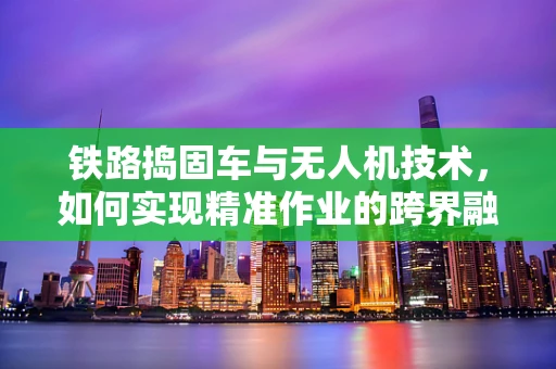铁路捣固车与无人机技术，如何实现精准作业的跨界融合？