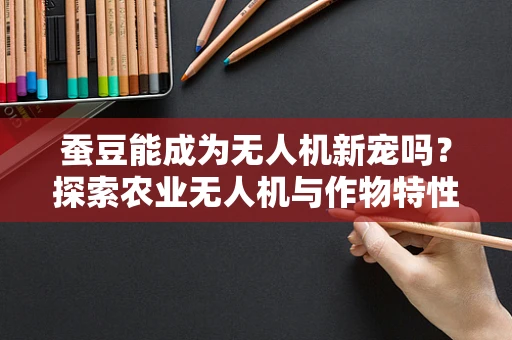 蚕豆能成为无人机新宠吗？探索农业无人机与作物特性的创新结合