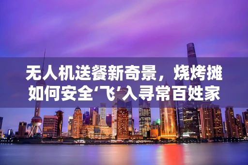 无人机送餐新奇景，烧烤摊如何安全‘飞’入寻常百姓家？