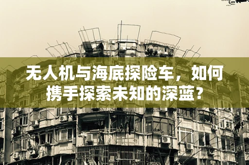 无人机与海底探险车，如何携手探索未知的深蓝？