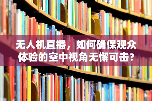无人机直播，如何确保观众体验的空中视角无懈可击？