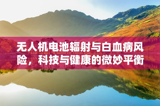 无人机电池辐射与白血病风险，科技与健康的微妙平衡