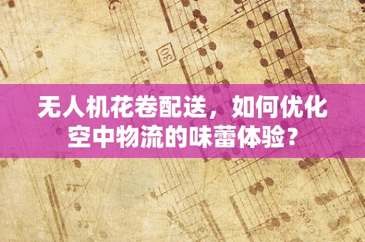 无人机花卷配送，如何优化空中物流的味蕾体验？