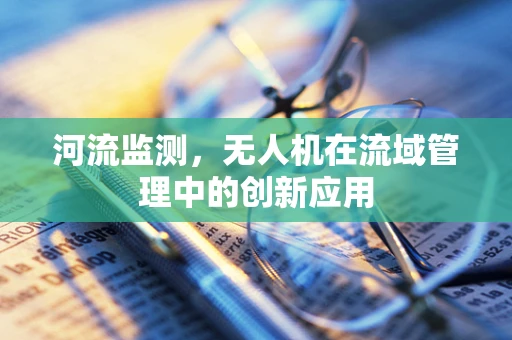 河流监测，无人机在流域管理中的创新应用