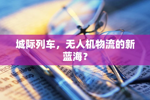 城际列车，无人机物流的新蓝海？