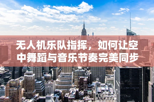 无人机乐队指挥，如何让空中舞蹈与音乐节奏完美同步？