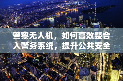 警察无人机，如何高效整合入警务系统，提升公共安全响应？