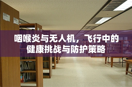 咽喉炎与无人机，飞行中的健康挑战与防护策略