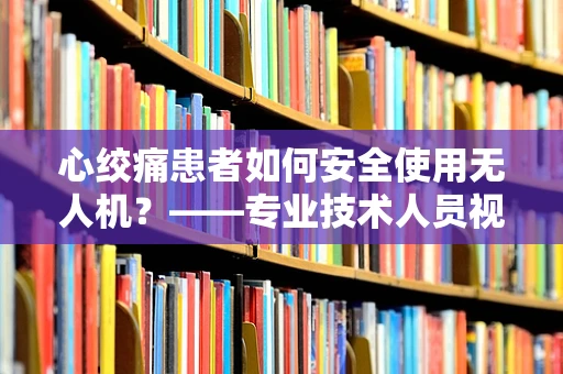 心绞痛患者如何安全使用无人机？——专业技术人员视角的探讨