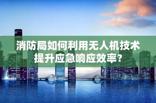 消防局如何利用无人机技术提升应急响应效率？