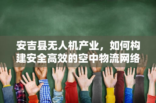 安吉县无人机产业，如何构建安全高效的空中物流网络？