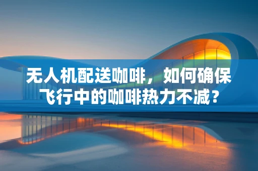 无人机配送咖啡，如何确保飞行中的咖啡热力不减？