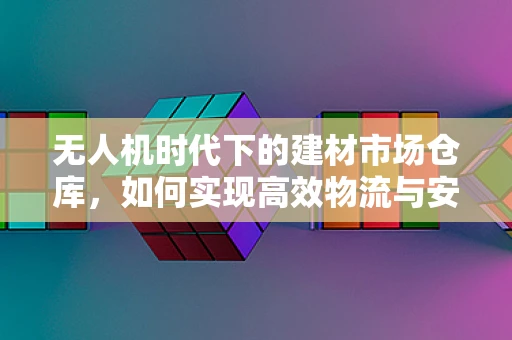无人机时代下的建材市场仓库，如何实现高效物流与安全存储？