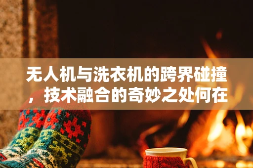 无人机与洗衣机的跨界碰撞，技术融合的奇妙之处何在？