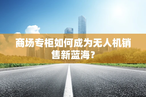 商场专柜如何成为无人机销售新蓝海？