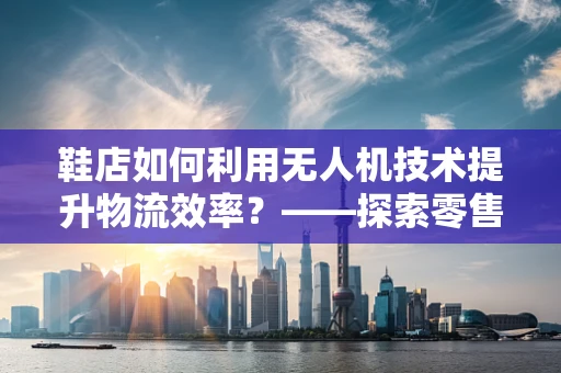鞋店如何利用无人机技术提升物流效率？——探索零售业的新航向