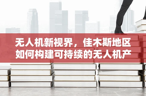 无人机新视界，佳木斯地区如何构建可持续的无人机产业链？