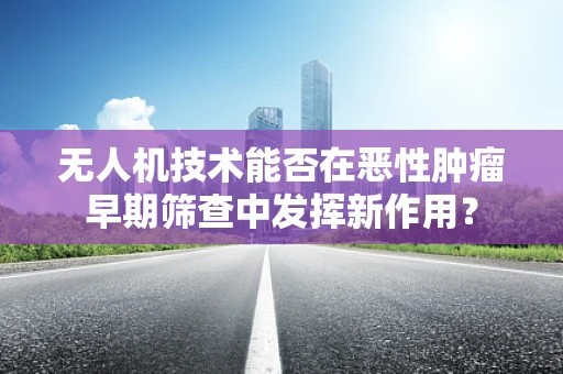 无人机技术能否在恶性肿瘤早期筛查中发挥新作用？
