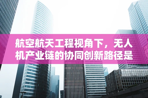 航空航天工程视角下，无人机产业链的协同创新路径是什么？