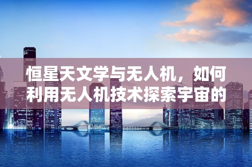 恒星天文学与无人机，如何利用无人机技术探索宇宙的奥秘？