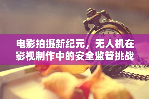 电影拍摄新纪元，无人机在影视制作中的安全监管挑战